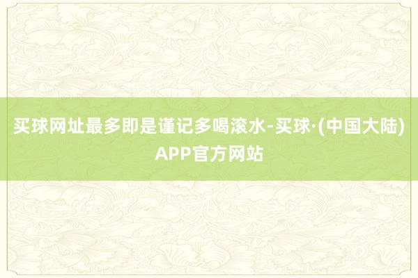 买球网址最多即是谨记多喝滚水-买球·(中国大陆)APP官方网站
