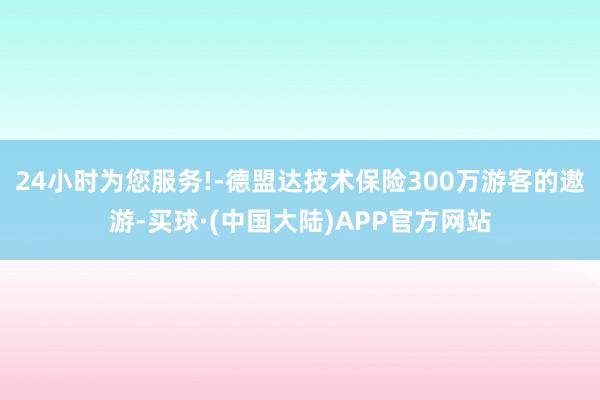 24小时为您服务!-德盟达技术保险300万游客的遨游-买球·(中国大陆)APP官方网站
