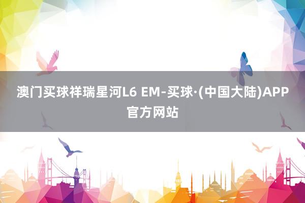 澳门买球祥瑞星河L6 EM-买球·(中国大陆)APP官方网站