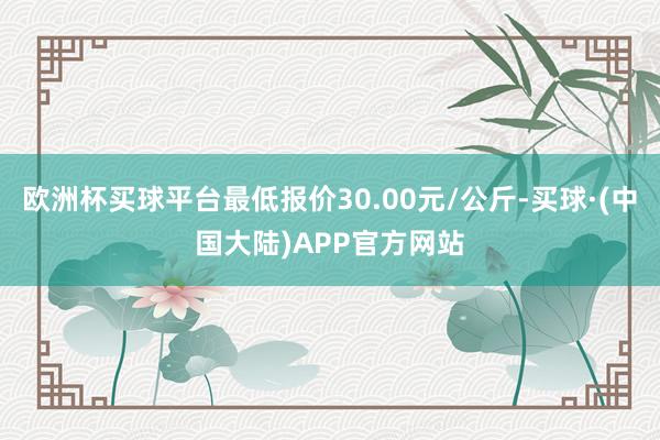 欧洲杯买球平台最低报价30.00元/公斤-买球·(中国大陆)APP官方网站