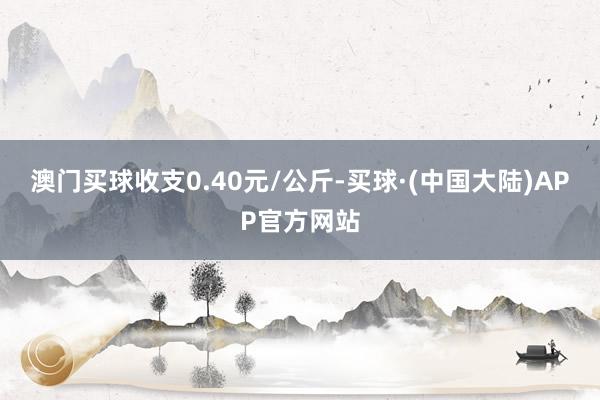 澳门买球收支0.40元/公斤-买球·(中国大陆)APP官方网站