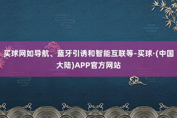 买球网如导航、蓝牙引诱和智能互联等-买球·(中国大陆)APP官方网站