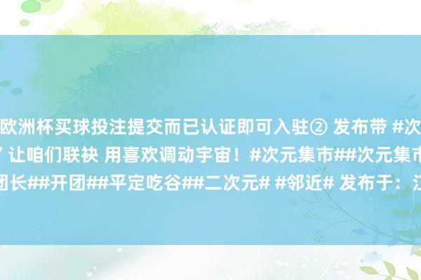 欧洲杯买球投注提交而已认证即可入驻② 发布带 #次元集市寻找100团长# ”让咱们联袂 用喜欢调动宇宙！#次元集市##次元集市寻找100团长##开团##平定吃谷##二次元# #邻近# 发布于：江苏省-买球·(中国大陆)APP官方网站
