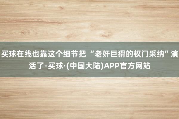 买球在线也靠这个细节把 “老奸巨猾的权门采纳”演活了-买球·(中国大陆)APP官方网站