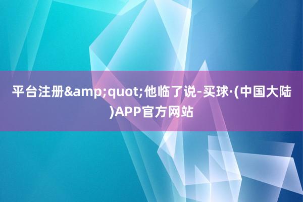 平台注册&quot;他临了说-买球·(中国大陆)APP官方网站