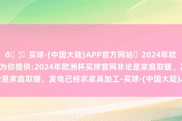 🦄买球·(中国大陆)APP官方网站✅2024年欧洲杯买球推荐⚽️✅我们为你提供:2024年欧洲杯买球官网非论是家庭取暖、发电已经农家具加工-买球·(中国大陆)APP官方网站