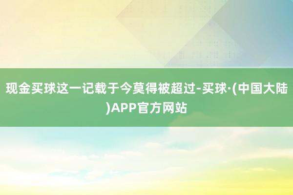 现金买球这一记载于今莫得被超过-买球·(中国大陆)APP官方网站