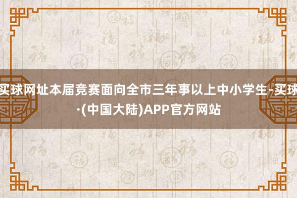 买球网址本届竞赛面向全市三年事以上中小学生-买球·(中国大陆)APP官方网站