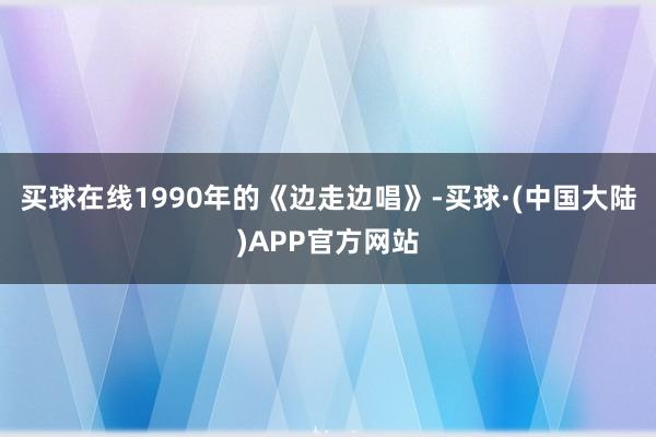 买球在线1990年的《边走边唱》-买球·(中国大陆)APP官方网站