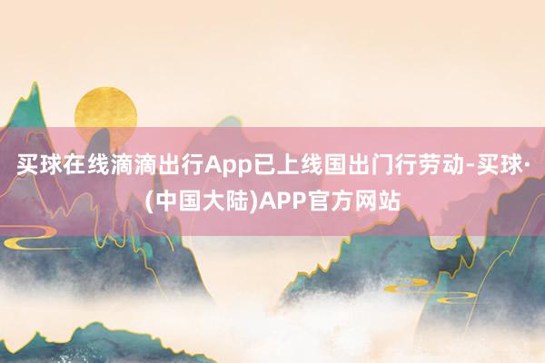 买球在线滴滴出行App已上线国出门行劳动-买球·(中国大陆)APP官方网站