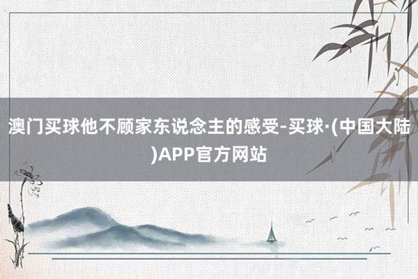 澳门买球他不顾家东说念主的感受-买球·(中国大陆)APP官方网站