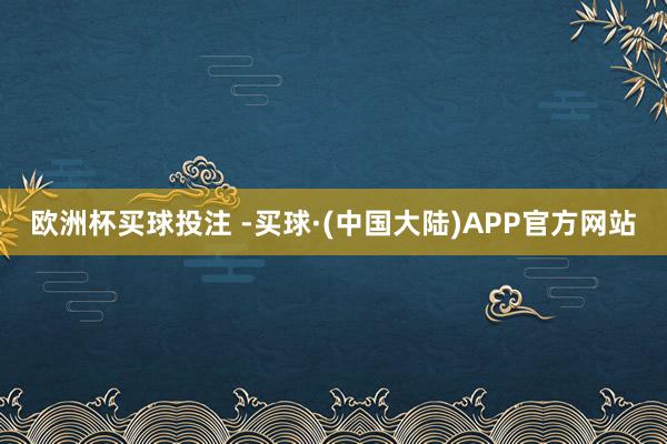 欧洲杯买球投注 -买球·(中国大陆)APP官方网站