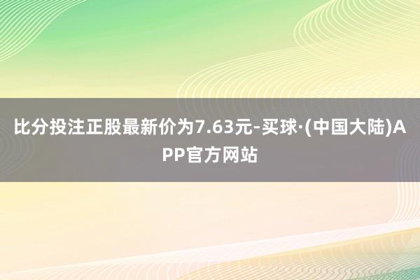 比分投注正股最新价为7.63元-买球·(中国大陆)APP官方网站