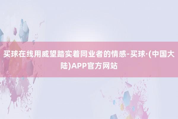 买球在线用威望踏实着同业者的情感-买球·(中国大陆)APP官方网站