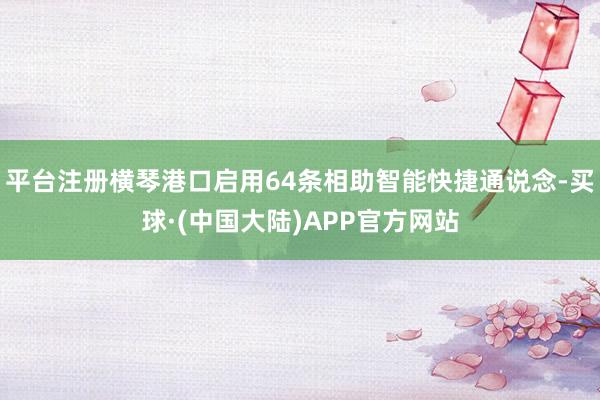 平台注册横琴港口启用64条相助智能快捷通说念-买球·(中国大陆)APP官方网站