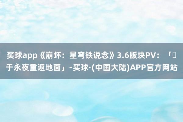 买球app《崩坏：星穹铁说念》3.6版块PV：「‍于永夜重返地面」-买球·(中国大陆)APP官方网站