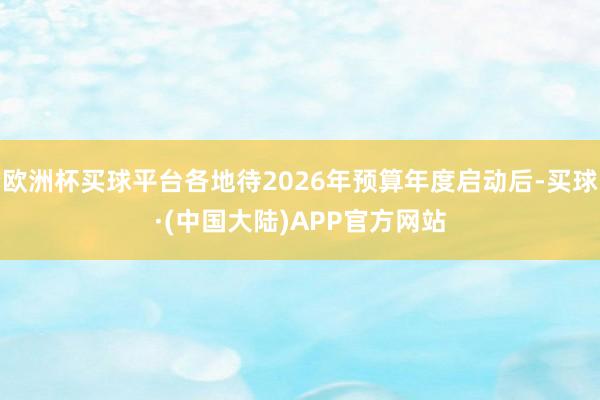 欧洲杯买球平台各地待2026年预算年度启动后-买球·(中国大陆)APP官方网站