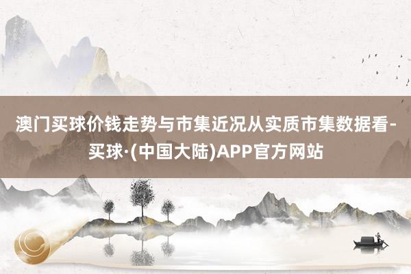 澳门买球 价钱走势与市集近况 从实质市集数据看-买球·(中国大陆)APP官方网站