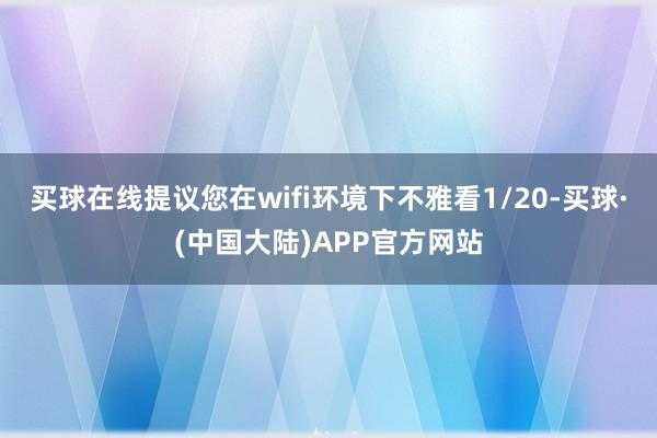 买球在线提议您在wifi环境下不雅看1/20-买球·(中国大陆)APP官方网站