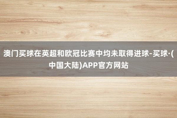 澳门买球在英超和欧冠比赛中均未取得进球-买球·(中国大陆)APP官方网站