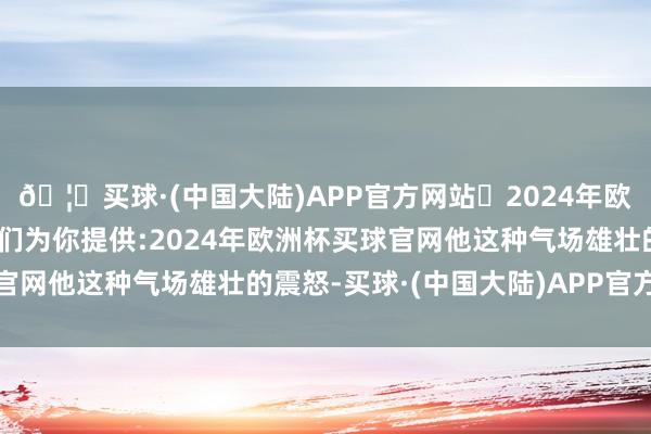 🦄买球·(中国大陆)APP官方网站✅2024年欧洲杯买球推荐⚽️✅我们为你提供:2024年欧洲杯买球官网他这种气场雄壮的震怒-买球·(中国大陆)APP官方网站