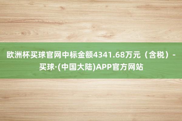 欧洲杯买球官网中标金额4341.68万元（含税）-买球·(中国大陆)APP官方网站