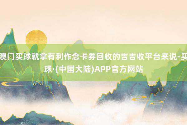 澳门买球就拿有利作念卡券回收的吉吉收平台来说-买球·(中国大陆)APP官方网站
