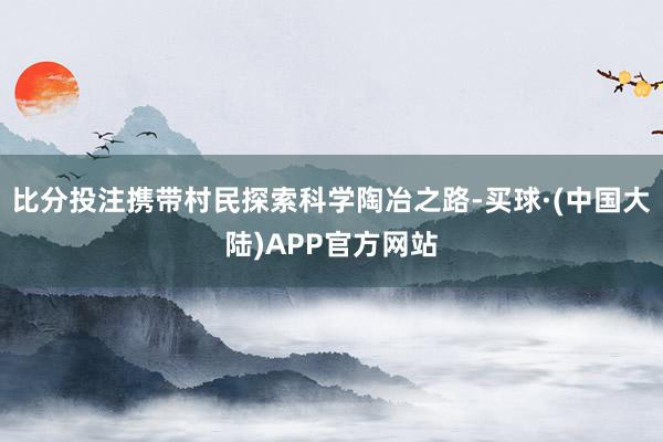 比分投注携带村民探索科学陶冶之路-买球·(中国大陆)APP官方网站