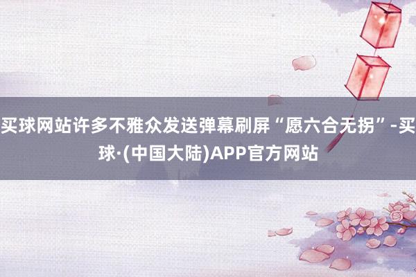 买球网站许多不雅众发送弹幕刷屏“愿六合无拐”-买球·(中国大陆)APP官方网站