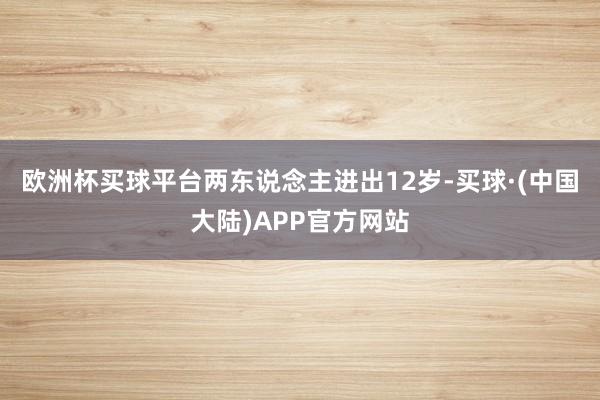欧洲杯买球平台两东说念主进出12岁-买球·(中国大陆)APP官方网站