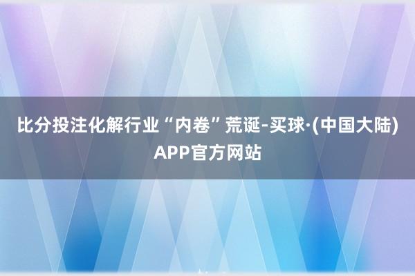 比分投注化解行业“内卷”荒诞-买球·(中国大陆)APP官方网站