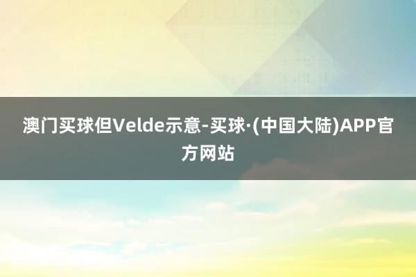 澳门买球　　但Velde示意-买球·(中国大陆)APP官方网站
