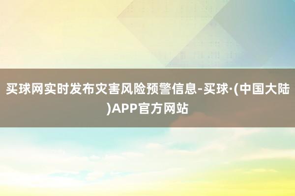 买球网实时发布灾害风险预警信息-买球·(中国大陆)APP官方网站