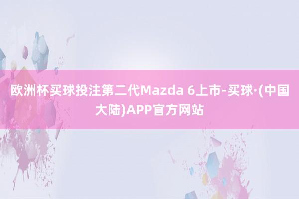 欧洲杯买球投注第二代Mazda 6上市-买球·(中国大陆)APP官方网站
