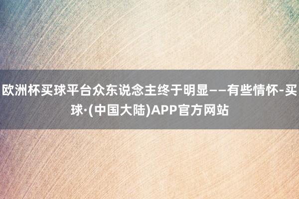 欧洲杯买球平台众东说念主终于明显——有些情怀-买球·(中国大陆)APP官方网站