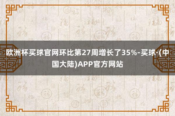 欧洲杯买球官网环比第27周增长了35%-买球·(中国大陆)APP官方网站
