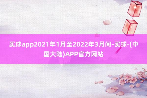 买球app2021年1月至2022年3月间-买球·(中国大陆)APP官方网站
