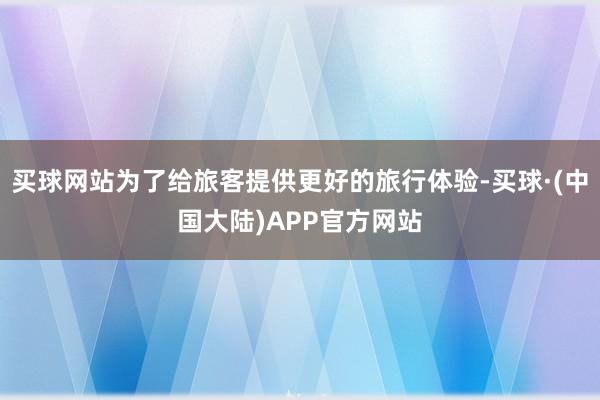 买球网站为了给旅客提供更好的旅行体验-买球·(中国大陆)APP官方网站