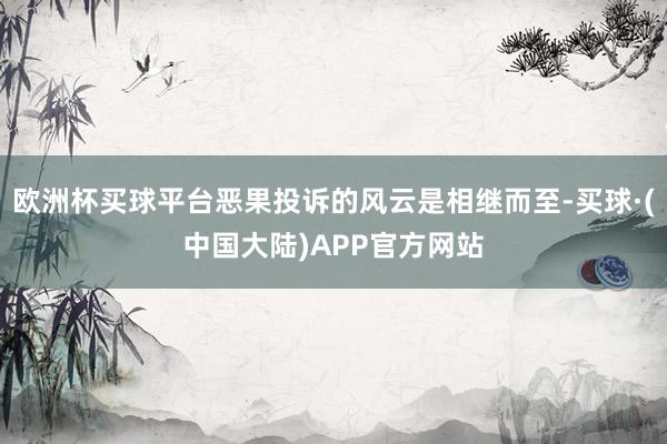 欧洲杯买球平台恶果投诉的风云是相继而至-买球·(中国大陆)APP官方网站