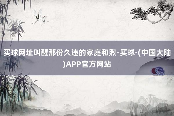 买球网址叫醒那份久违的家庭和煦-买球·(中国大陆)APP官方网站