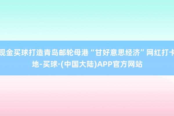 现金买球打造青岛邮轮母港“甘好意思经济”网红打卡地-买球·(中国大陆)APP官方网站