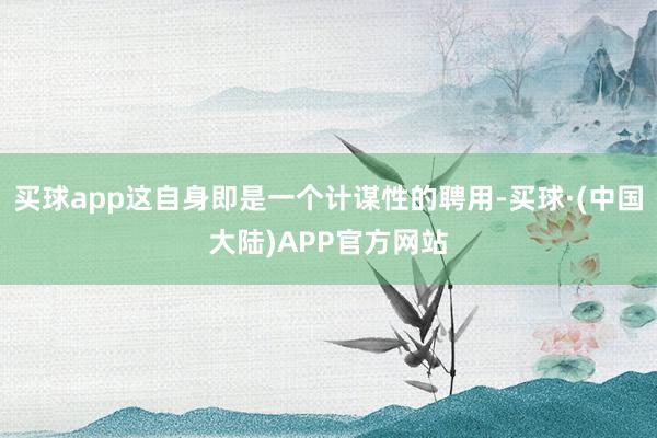 买球app这自身即是一个计谋性的聘用-买球·(中国大陆)APP官方网站