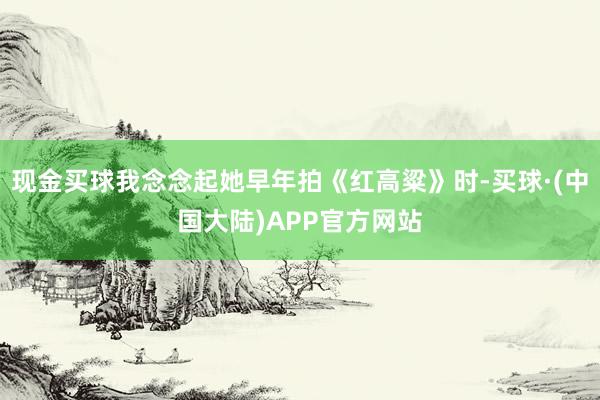 现金买球我念念起她早年拍《红高粱》时-买球·(中国大陆)APP官方网站