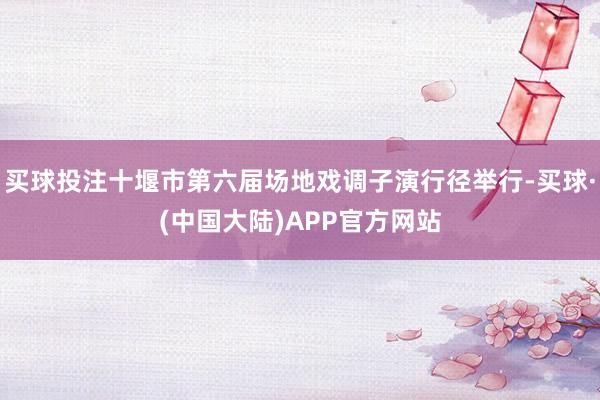买球投注十堰市第六届场地戏调子演行径举行-买球·(中国大陆)APP官方网站