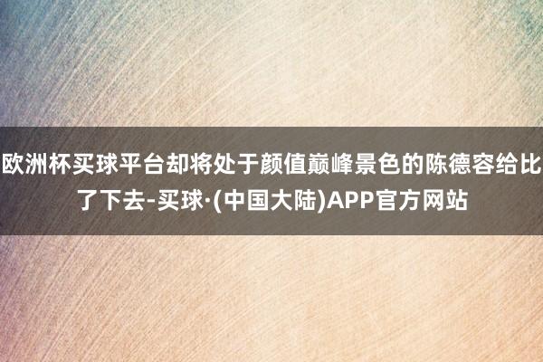 欧洲杯买球平台却将处于颜值巅峰景色的陈德容给比了下去-买球·(中国大陆)APP官方网站