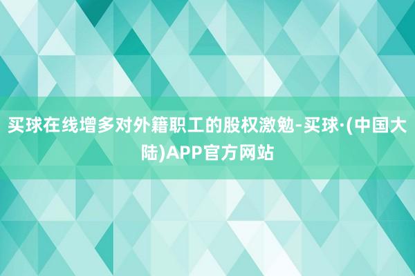 买球在线增多对外籍职工的股权激勉-买球·(中国大陆)APP官方网站