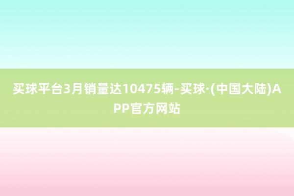 买球平台3月销量达10475辆-买球·(中国大陆)APP官方网站