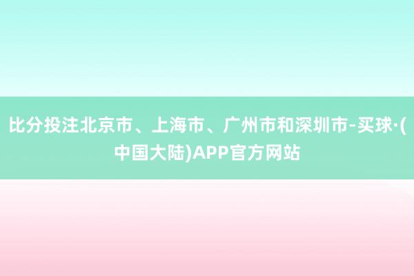 比分投注北京市、上海市、广州市和深圳市-买球·(中国大陆)APP官方网站
