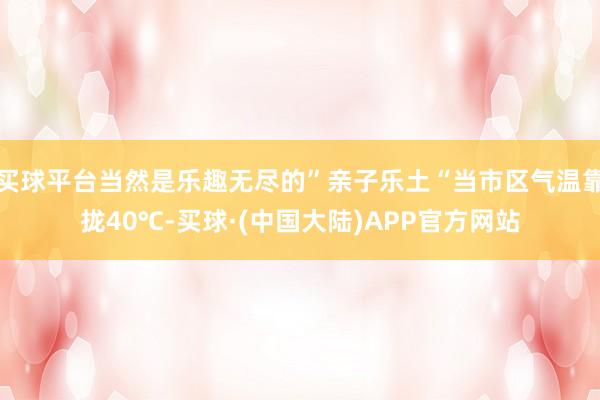 买球平台当然是乐趣无尽的”亲子乐土“当市区气温靠拢40℃-买球·(中国大陆)APP官方网站
