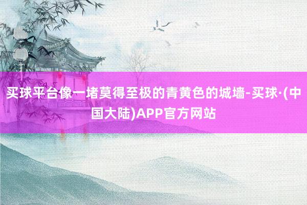 买球平台像一堵莫得至极的青黄色的城墙-买球·(中国大陆)APP官方网站